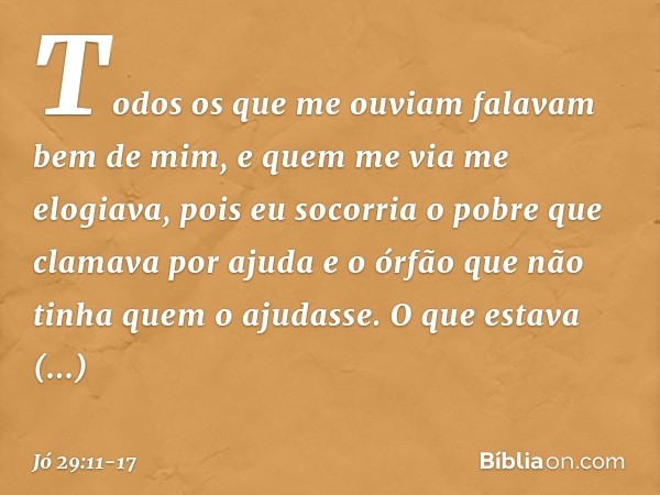 Todos os que me ouviam
falavam bem de mim,
e quem me via me elogiava, pois eu socorria o pobre
que clamava por ajuda
e o órfão que não tinha
quem o ajudasse. O 