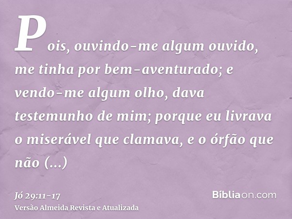 Pois, ouvindo-me algum ouvido, me tinha por bem-aventurado; e vendo-me algum olho, dava testemunho de mim;porque eu livrava o miserável que clamava, e o órfão q