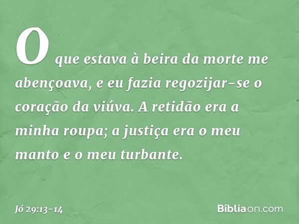 O que estava à beira da morte me abençoava,
e eu fazia regozijar-se o coração
da viúva. A retidão era a minha roupa;
a justiça era o meu manto e
o meu turbante.