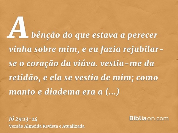 A bênção do que estava a perecer vinha sobre mim, e eu fazia rejubilar-se o coração da viúva.vestia-me da retidão, e ela se vestia de mim; como manto e diadema 