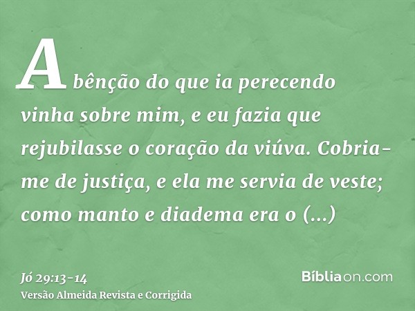 A bênção do que ia perecendo vinha sobre mim, e eu fazia que rejubilasse o coração da viúva.Cobria-me de justiça, e ela me servia de veste; como manto e diadema