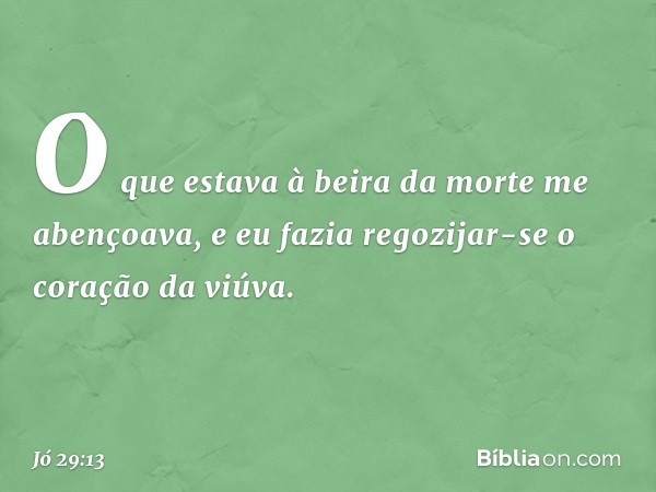 O que estava à beira da morte me abençoava,
e eu fazia regozijar-se o coração
da viúva. -- Jó 29:13