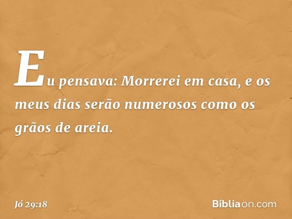 "Eu pensava: Morrerei em casa,
e os meus dias serão numerosos
como os grãos de areia. -- Jó 29:18