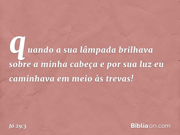 quando a sua lâmpada brilhava
sobre a minha cabeça
e por sua luz eu caminhava
em meio às trevas! -- Jó 29:3