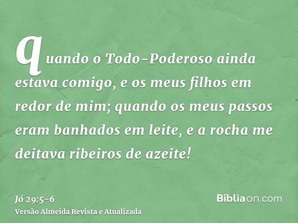 quando o Todo-Poderoso ainda estava comigo, e os meus filhos em redor de mim;quando os meus passos eram banhados em leite, e a rocha me deitava ribeiros de azei