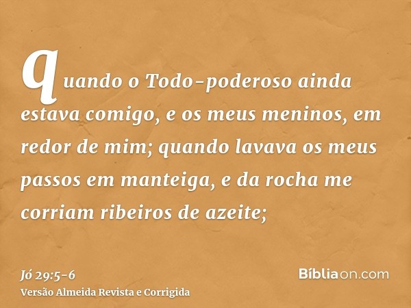 quando o Todo-poderoso ainda estava comigo, e os meus meninos, em redor de mim;quando lavava os meus passos em manteiga, e da rocha me corriam ribeiros de azeit