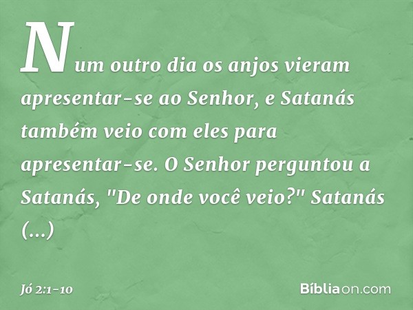 Num outro dia os anjos vieram apresentar-se ao Senhor, e Satanás também veio com eles para apresentar-se. O Senhor perguntou a Satanás, "De onde você veio?"
Sa
