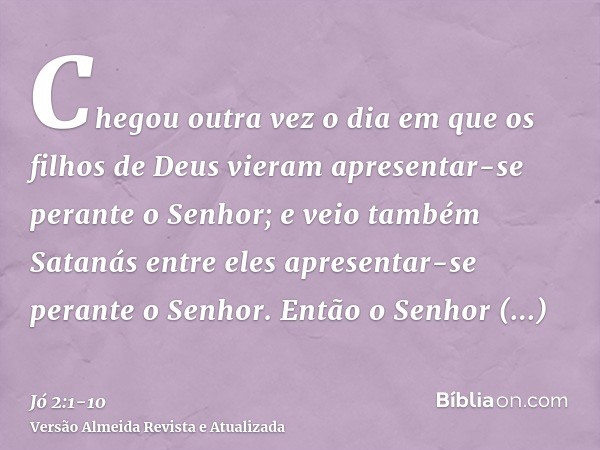 Chegou outra vez o dia em que os filhos de Deus vieram apresentar-se perante o Senhor; e veio também Satanás entre eles apresentar-se perante o Senhor.Então o S