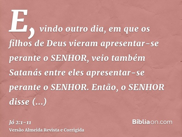 E, vindo outro dia, em que os filhos de Deus vieram apresentar-se perante o SENHOR, veio também Satanás entre eles apresentar-se perante o SENHOR.Então, o SENHO