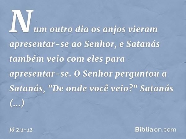 Num outro dia os anjos vieram apresentar-se ao Senhor, e Satanás também veio com eles para apresentar-se. O Senhor perguntou a Satanás, "De onde você ve­io?"
Sa