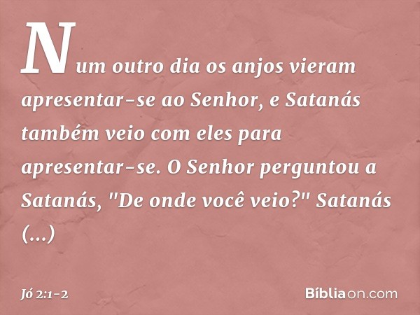 Num outro dia os anjos vieram apresentar-se ao Senhor, e Satanás também veio com eles para apresentar-se. O Senhor perguntou a Satanás, "De onde você veio?"
Sa