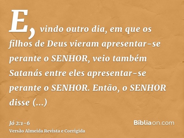 E, vindo outro dia, em que os filhos de Deus vieram apresentar-se perante o SENHOR, veio também Satanás entre eles apresentar-se perante o SENHOR.Então, o SENHO