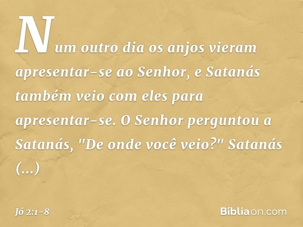 Num outro dia os anjos vieram apresentar-se ao Senhor, e Satanás também veio com eles para apresentar-se. O Senhor perguntou a Satanás, "De onde você ve­io?"
Sa