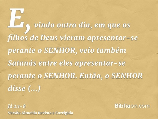 E, vindo outro dia, em que os filhos de Deus vieram apresentar-se perante o SENHOR, veio também Satanás entre eles apresentar-se perante o SENHOR.Então, o SENHO