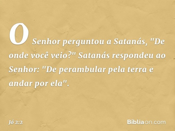 O Senhor perguntou a Satanás, "De onde você ve­io?"
Satanás respondeu ao Senhor: "De perambular pela terra e andar por ela". -- Jó 2:2