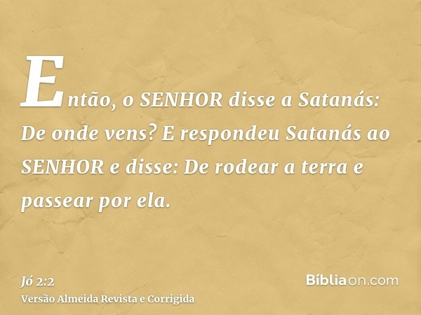Então, o SENHOR disse a Satanás: De onde vens? E respondeu Satanás ao SENHOR e disse: De rodear a terra e passear por ela.