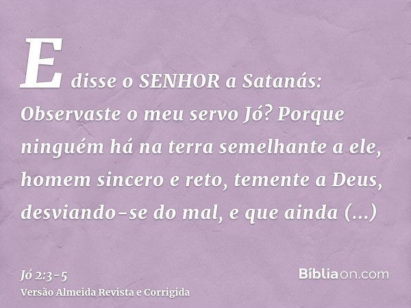 E disse o SENHOR a Satanás: Observaste o meu servo Jó? Porque ninguém há na terra semelhante a ele, homem sincero e reto, temente a Deus, desviando-se do mal, e