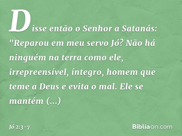 Disse então o Senhor a Satanás: "Repa­rou em meu servo Jó? Não há ninguém na terra como ele, irrepreensível, íntegro, homem que teme a Deus e evita o mal. Ele s