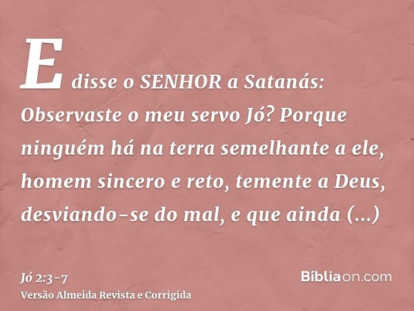 E disse o SENHOR a Satanás: Observaste o meu servo Jó? Porque ninguém há na terra semelhante a ele, homem sincero e reto, temente a Deus, desviando-se do mal, e