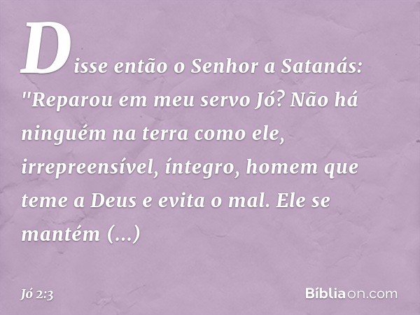 Disse então o Senhor a Satanás: "Repa­rou em meu servo Jó? Não há ninguém na terra como ele, irrepreensível, íntegro, homem que teme a Deus e evita o mal. Ele s