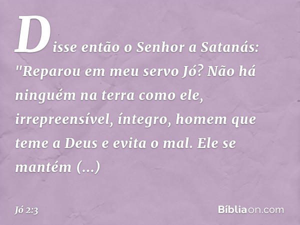 Disse então o Senhor a Satanás: "Reparou em meu servo Jó? Não há ninguém na terra como ele, irrepreensível, íntegro, homem que teme a Deus e evita o mal. Ele s
