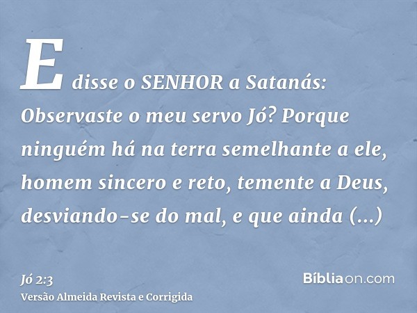 E disse o SENHOR a Satanás: Observaste o meu servo Jó? Porque ninguém há na terra semelhante a ele, homem sincero e reto, temente a Deus, desviando-se do mal, e