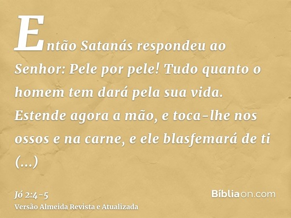 Então Satanás respondeu ao Senhor: Pele por pele! Tudo quanto o homem tem dará pela sua vida.Estende agora a mão, e toca-lhe nos ossos e na carne, e ele blasfem