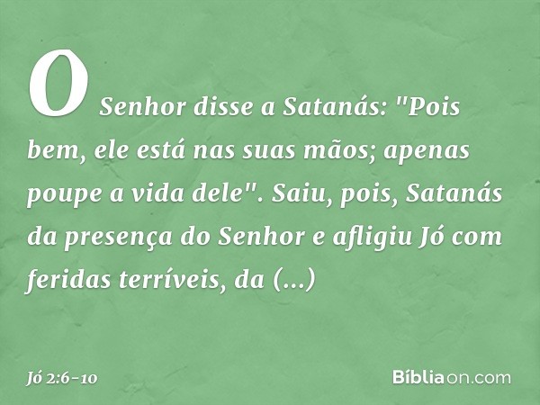 O Senhor disse a Satanás: "Pois bem, ele está nas suas mãos; apenas poupe a vida dele". Saiu, pois, Satanás da presença do Senhor e afligiu Jó com feridas terrí