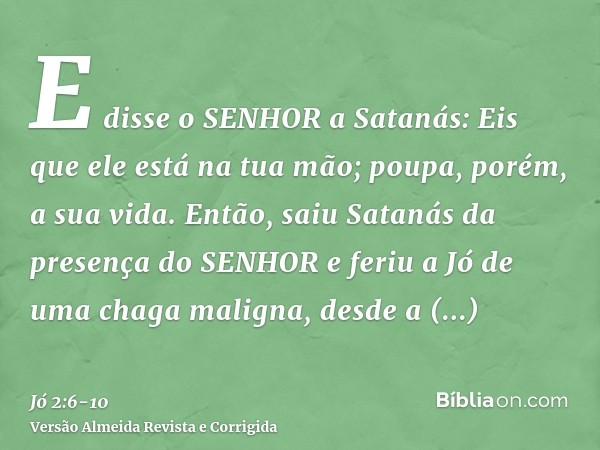E disse o SENHOR a Satanás: Eis que ele está na tua mão; poupa, porém, a sua vida.Então, saiu Satanás da presença do SENHOR e feriu a Jó de uma chaga maligna, d