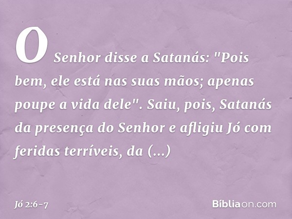 O Senhor disse a Satanás: "Pois bem, ele está nas suas mãos; apenas poupe a vida dele". Saiu, pois, Satanás da presença do Senhor e afligiu Jó com feridas terrí