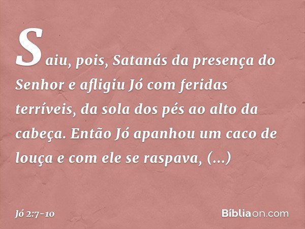 Saiu, pois, Satanás da presença do Senhor e afligiu Jó com feridas terríveis, da sola dos pés ao alto da cabeça. Então Jó apanhou um caco de louça e com ele se