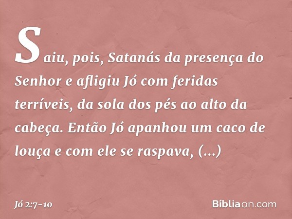 Saiu, pois, Satanás da presença do Senhor e afligiu Jó com feridas terríveis, da sola dos pés ao alto da cabeça. Então Jó apanhou um caco de louça e com ele se 