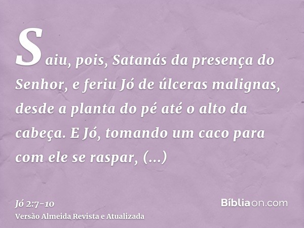 Saiu, pois, Satanás da presença do Senhor, e feriu Jó de úlceras malignas, desde a planta do pé até o alto da cabeça.E Jó, tomando um caco para com ele se raspa