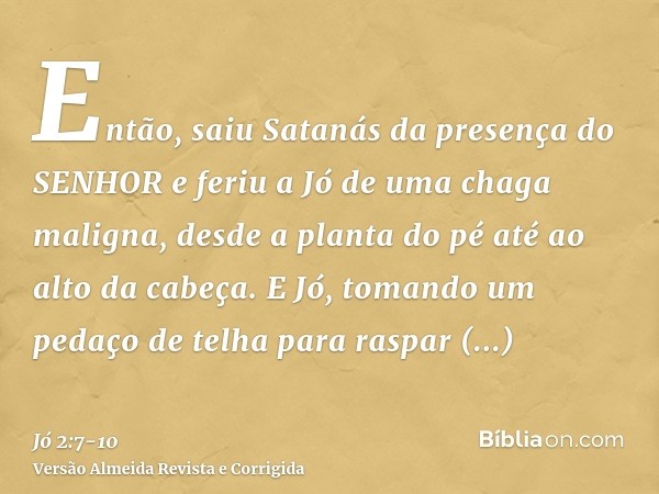 Então, saiu Satanás da presença do SENHOR e feriu a Jó de uma chaga maligna, desde a planta do pé até ao alto da cabeça.E Jó, tomando um pedaço de telha para ra