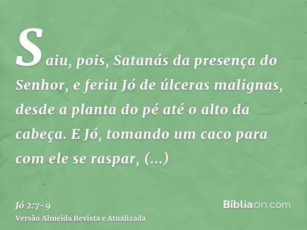 Saiu, pois, Satanás da presença do Senhor, e feriu Jó de úlceras malignas, desde a planta do pé até o alto da cabeça.E Jó, tomando um caco para com ele se raspa