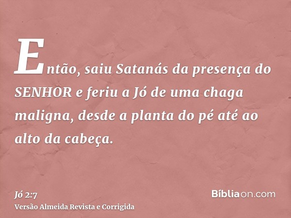 Então, saiu Satanás da presença do SENHOR e feriu a Jó de uma chaga maligna, desde a planta do pé até ao alto da cabeça.