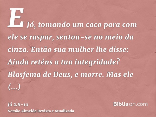 E Jó, tomando um caco para com ele se raspar, sentou-se no meio da cinza.Então sua mulher lhe disse: Ainda reténs a tua integridade? Blasfema de Deus, e morre.M