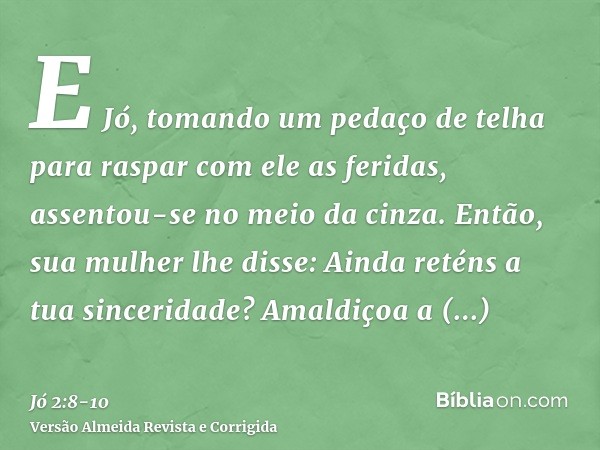 E Jó, tomando um pedaço de telha para raspar com ele as feridas, assentou-se no meio da cinza.Então, sua mulher lhe disse: Ainda reténs a tua sinceridade? Amald