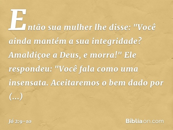 Então sua mulher lhe disse: "Você ainda mantém a sua integridade? Amaldiçoe a Deus, e morra!" Ele respondeu: "Você fala como uma insensata. Aceitaremos o bem da