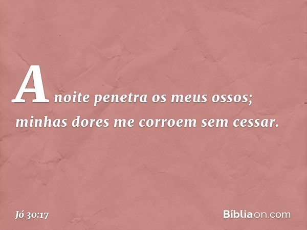 A noite penetra os meus ossos;
minhas dores me corroem sem cessar. -- Jó 30:17