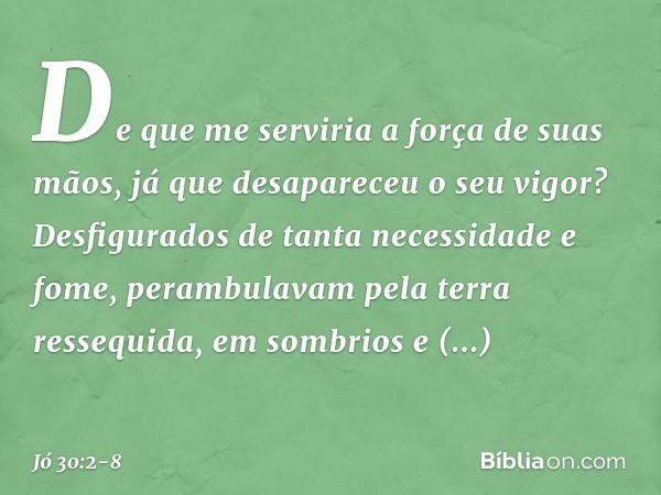 De que me serviria
a força de suas mãos,
já que desapareceu o seu vigor? Desfigurados
de tanta necessidade e fome,
perambulavam pela terra ressequida,
em sombri