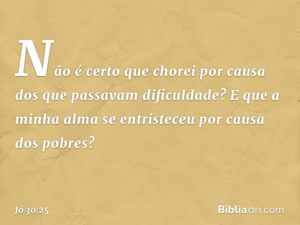 Não é certo que chorei por causa
dos que passavam dificuldade?
E que a minha alma se entristeceu
por causa dos pobres? -- Jó 30:25