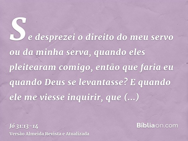 Se desprezei o direito do meu servo ou da minha serva, quando eles pleitearam comigo,então que faria eu quando Deus se levantasse? E quando ele me viesse inquir