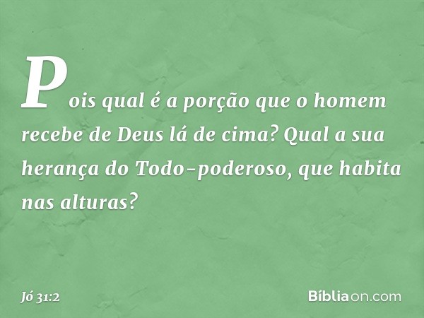 Pois qual é a porção que o homem
recebe de Deus lá de cima?
Qual a sua herança do Todo-poderoso,
que habita nas alturas? -- Jó 31:2