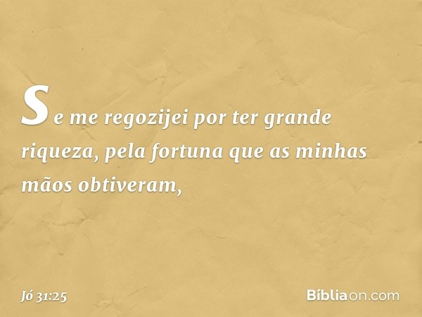 se me regozijei
por ter grande riqueza,
pela fortuna que as minhas mãos
obtiveram, -- Jó 31:25