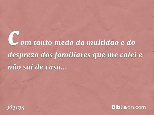 com tanto medo da multidão
e do desprezo dos familiares
que me calei e não saí de casa... -- Jó 31:34