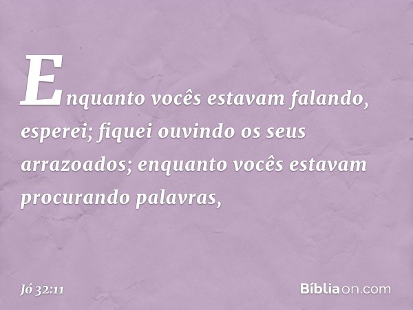 Enquanto vocês estavam falando,
esperei;
fiquei ouvindo os seus arrazoados;
enquanto vocês estavam
procurando palavras, -- Jó 32:11