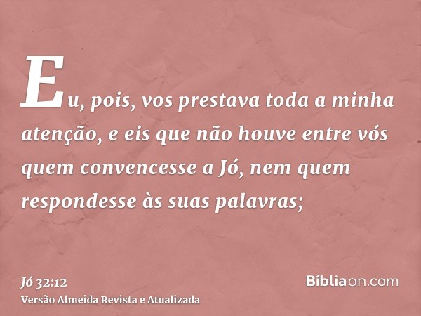 Eu, pois, vos prestava toda a minha atenção, e eis que não houve entre vós quem convencesse a Jó, nem quem respondesse às suas palavras;