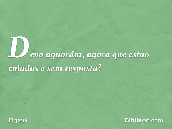 Devo aguardar,
agora que estão calados
e sem resposta? -- Jó 32:16