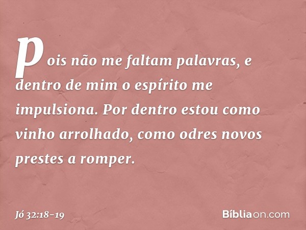 pois não me faltam palavras,
e dentro de mim o espírito
me impulsiona. Por dentro estou
como vinho arrolhado,
como odres novos
prestes a romper. -- Jó 32:18-19